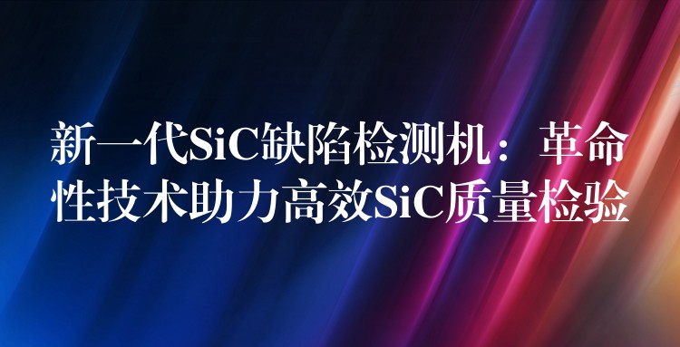 新一代SiC缺陷检测机：革命性技术助力高效SiC质量检验