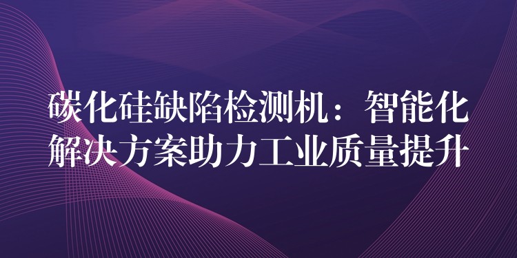 碳化硅缺陷检测机：智能化解决方案助力工业质量提升