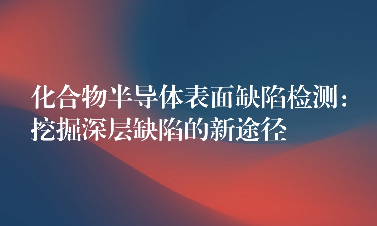 化合物半导体表面缺陷检测：挖掘深层缺陷的新途径