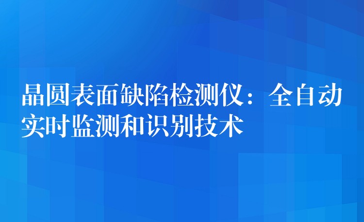 晶圆表面缺陷检测仪：全自动实时监测和识别技术