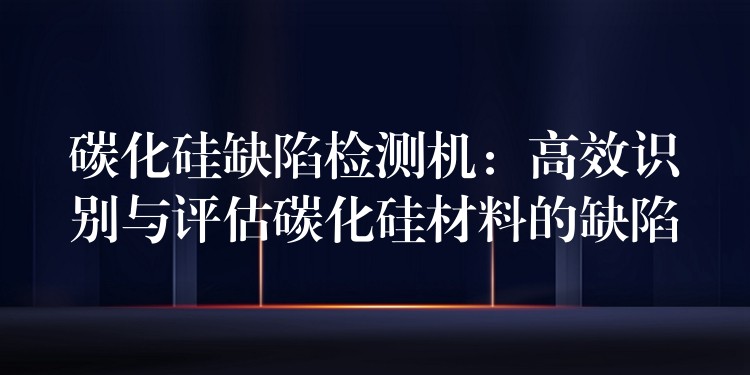 碳化硅缺陷检测机：高效识别与评估碳化硅材料的缺陷