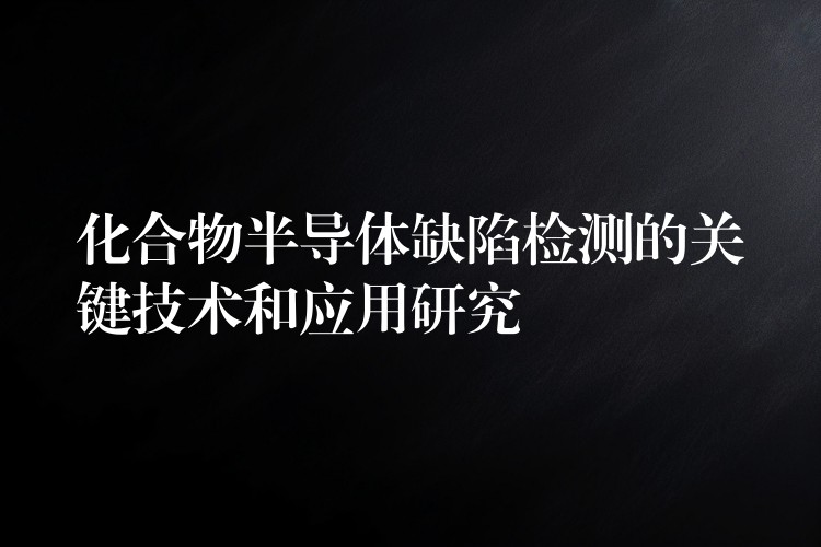 化合物半导体缺陷检测的关键技术和应用研究