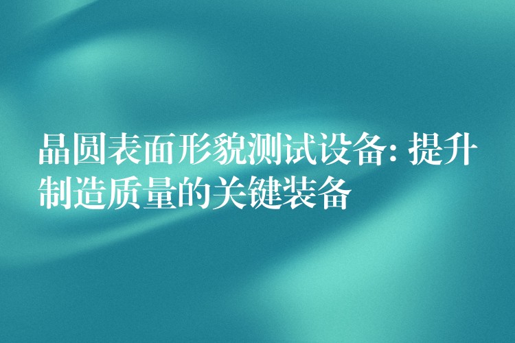 晶圆表面形貌测试设备: 提升制造质量的关键装备