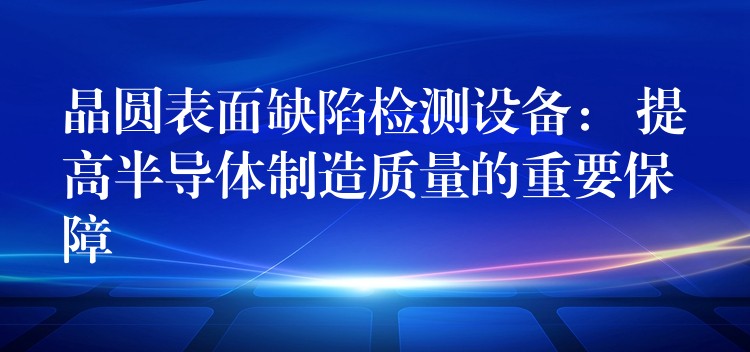 晶圆表面缺陷检测设备： 提高半导体制造质量的重要保障