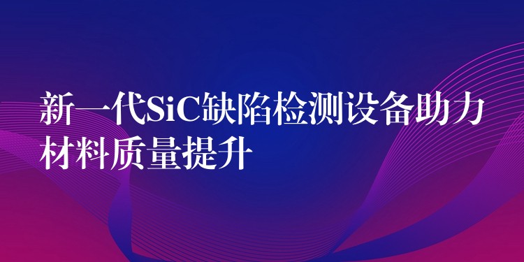 新一代SiC缺陷检测设备助力材料质量提升