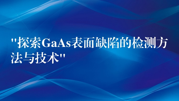 “探索GaAs表面缺陷的检测方法与技术”