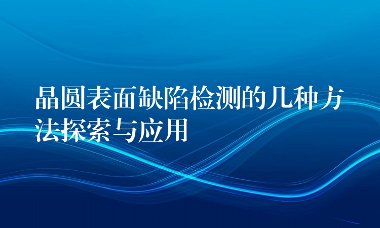 晶圆表面缺陷检测的几种方法探索与应用