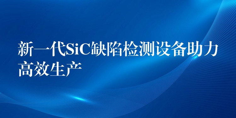 新一代SiC缺陷检测设备助力高效生产