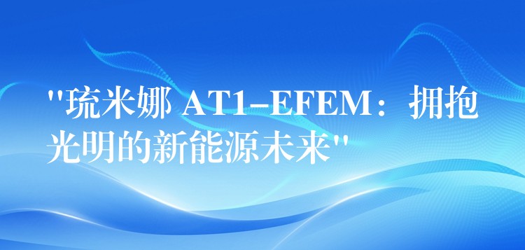 “琉米娜 AT1-EFEM：拥抱光明的新能源未来”