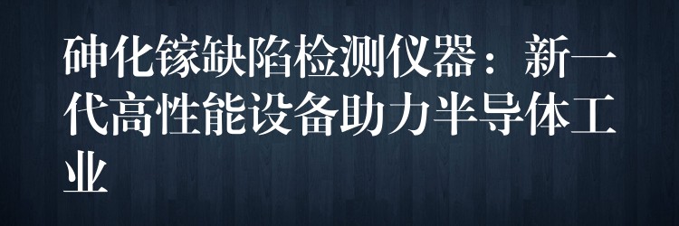 砷化镓缺陷检测仪器：新一代高性能设备助力半导体工业