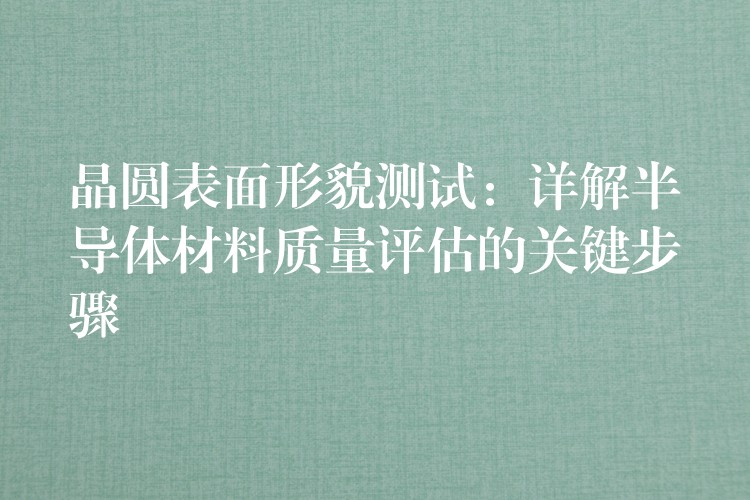 晶圆表面形貌测试：详解半导体材料质量评估的关键步骤