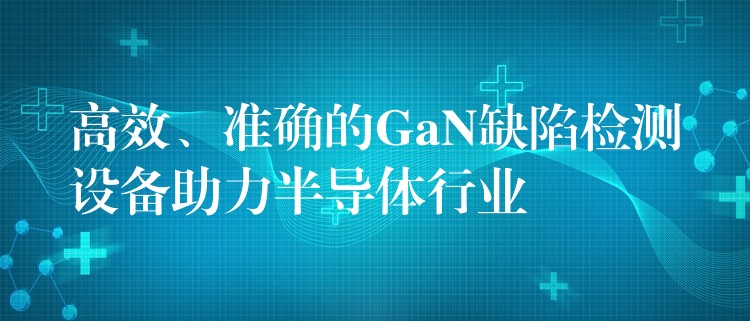 高效、准确的GaN缺陷检测设备助力半导体行业