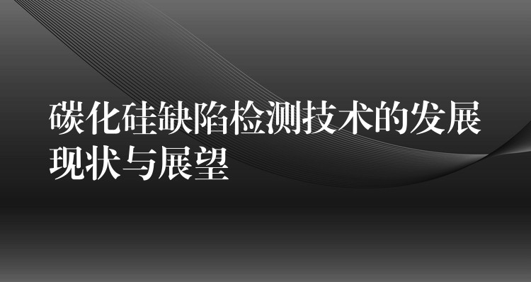 碳化硅缺陷检测技术的发展现状与展望