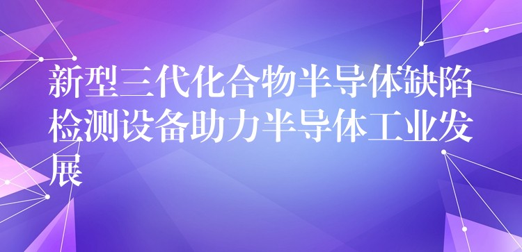 新型三代化合物半导体缺陷检测设备助力半导体工业发展