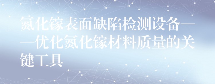 氮化镓表面缺陷检测设备——优化氮化镓材料质量的关键工具