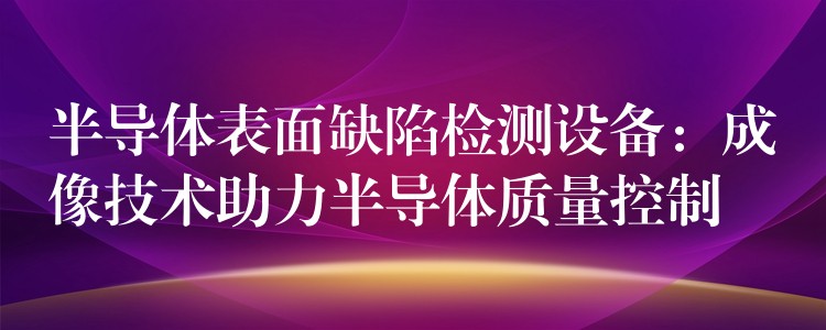 半导体表面缺陷检测设备：成像技术助力半导体质量控制