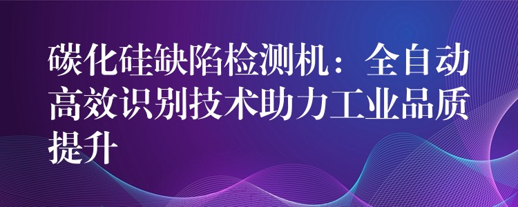 碳化硅缺陷检测机：全自动高效识别技术助力工业品质提升