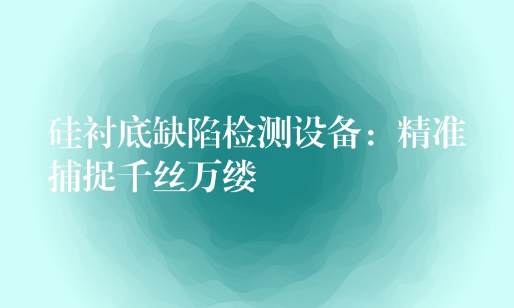 硅衬底缺陷检测设备：精准捕捉千丝万缕