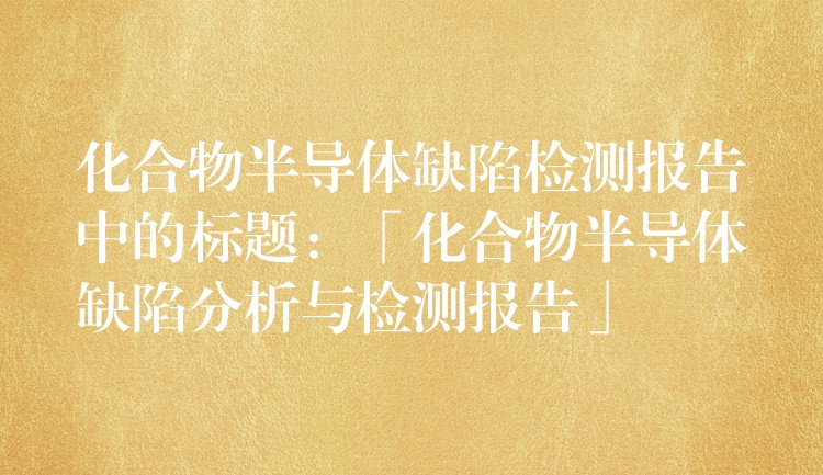 化合物半导体缺陷检测报告中的标题：「化合物半导体缺陷分析与检测报告」