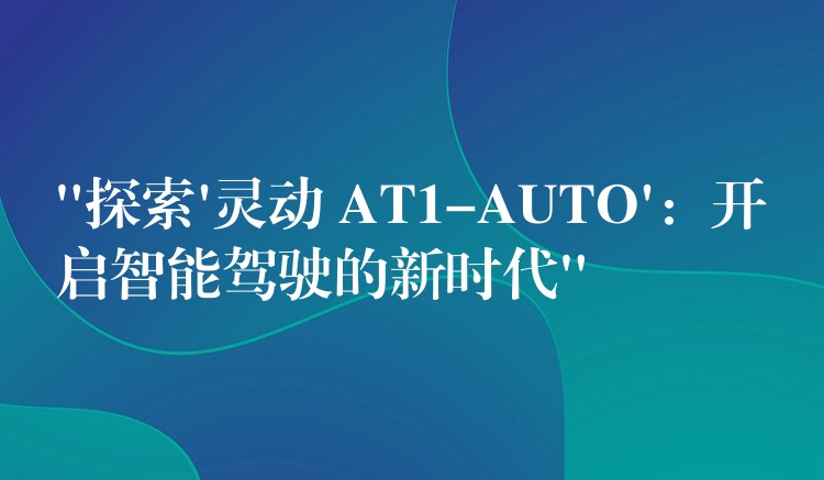 “探索’灵动 AT1-AUTO’：开启智能驾驶的新时代”