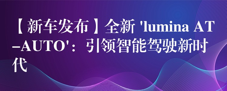 【新车发布】全新 ‘lumina AT-AUTO’：引领智能驾驶新时代