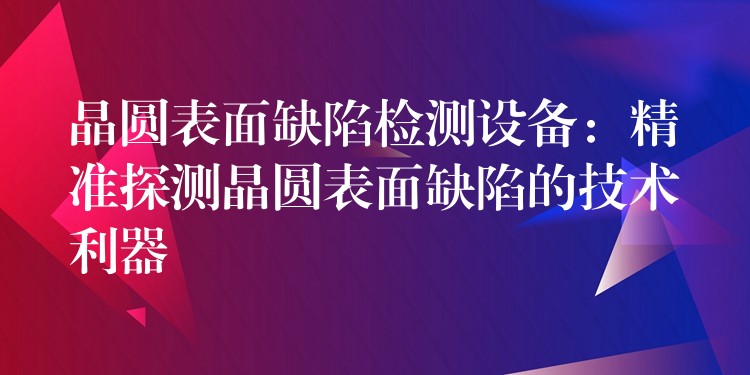 晶圆表面缺陷检测设备：精准探测晶圆表面缺陷的技术利器