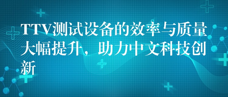 TTV测试设备的效率与质量大幅提升，助力中文科技创新