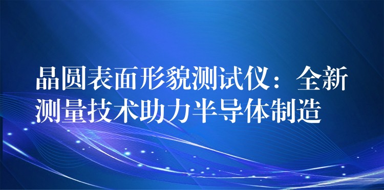 晶圆表面形貌测试仪：全新测量技术助力半导体制造