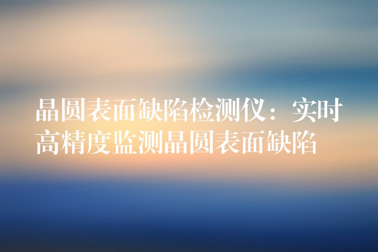 晶圆表面缺陷检测仪：实时高精度监测晶圆表面缺陷