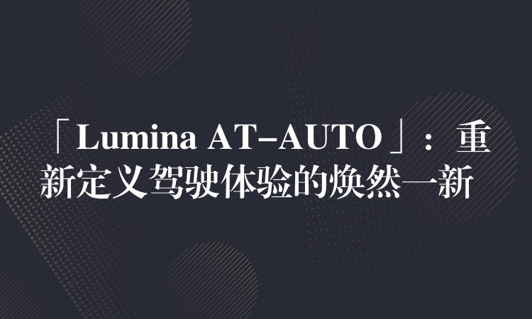「Lumina AT-AUTO」：重新定义驾驶体验的焕然一新
