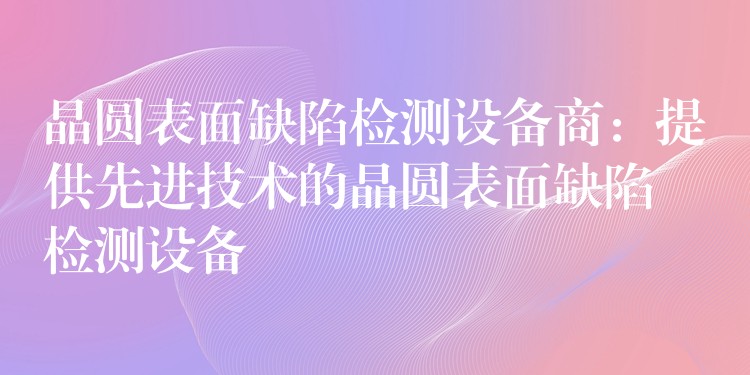 晶圆表面缺陷检测设备商：提供先进技术的晶圆表面缺陷检测设备