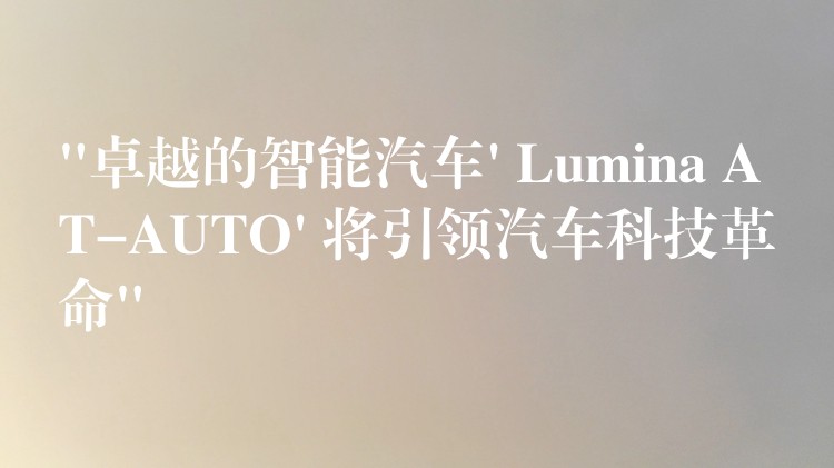 “卓越的智能汽车’ Lumina AT-AUTO’ 将引领汽车科技革命”