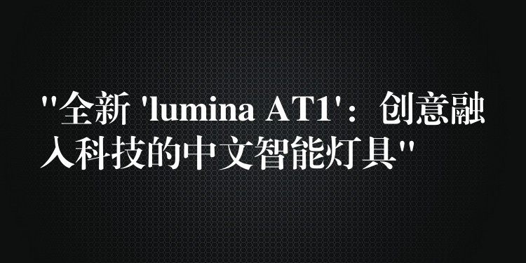 “全新 ‘lumina AT1’：创意融入科技的中文智能灯具”