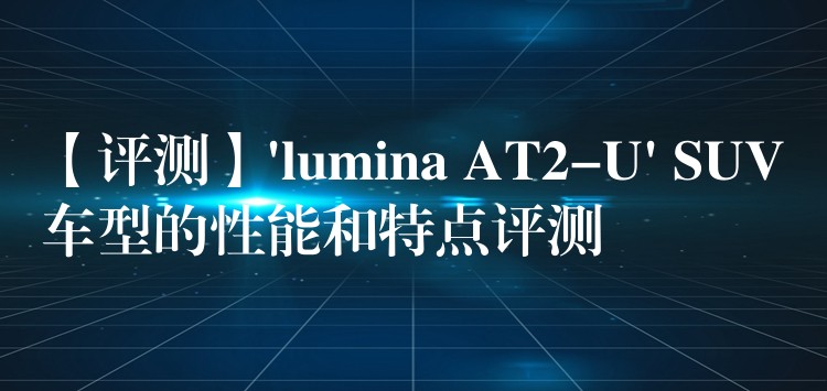 【评测】’lumina AT2-U’ SUV车型的性能和特点评测