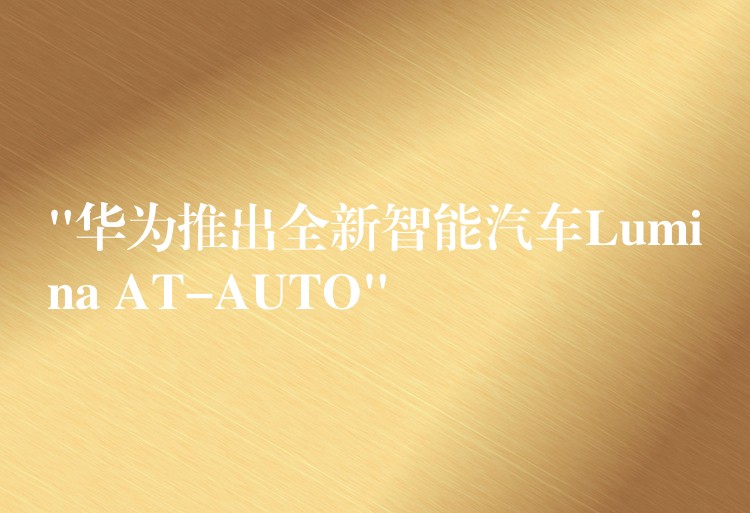 “华为推出全新智能汽车Lumina AT-AUTO”