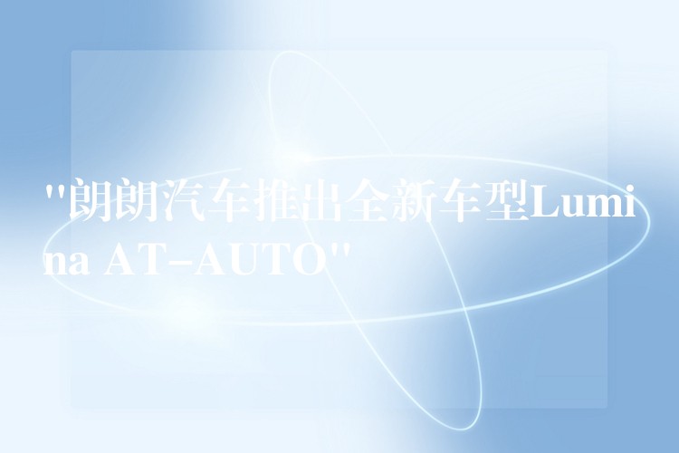 “朗朗汽车推出全新车型Lumina AT-AUTO”