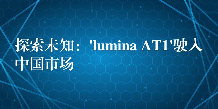 探索未知：’lumina AT1’驶入中国市场