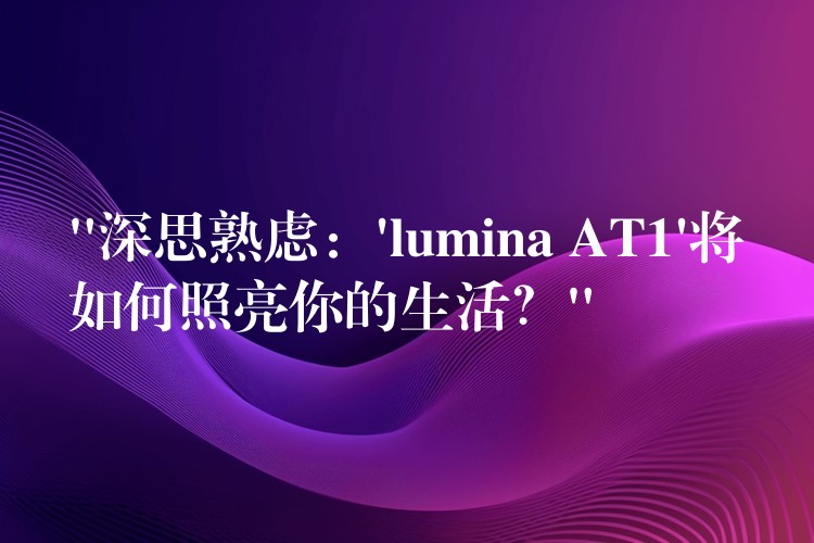 “深思熟虑：’lumina AT1’将如何照亮你的生活？”