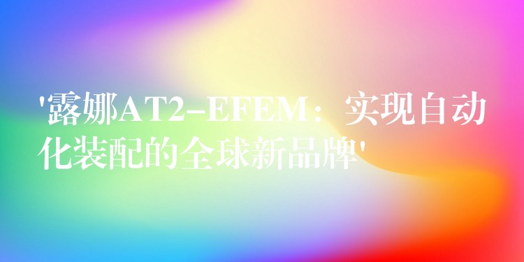 ‘露娜AT2-EFEM：实现自动化装配的全球新品牌’