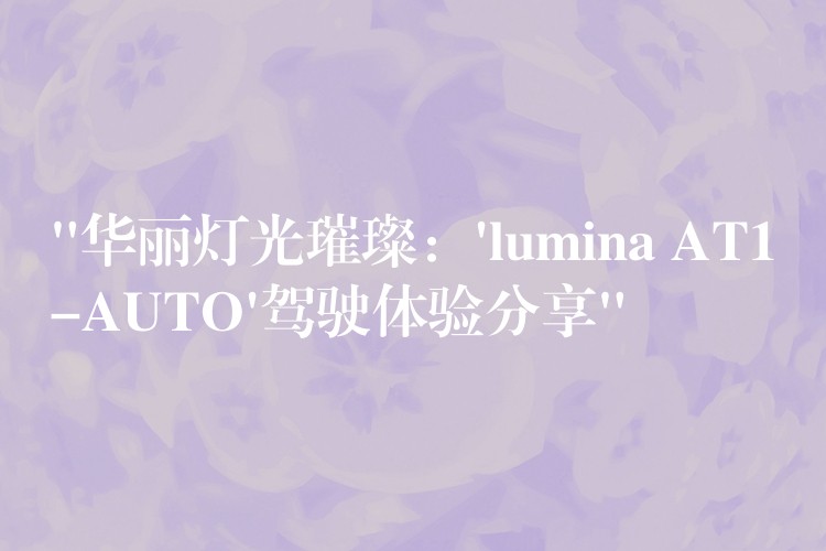 “华丽灯光璀璨：’lumina AT1-AUTO’驾驶体验分享”