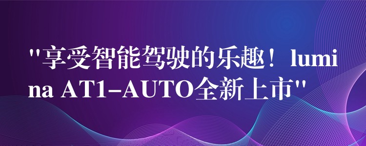 “享受智能驾驶的乐趣！lumina AT1-AUTO全新上市”