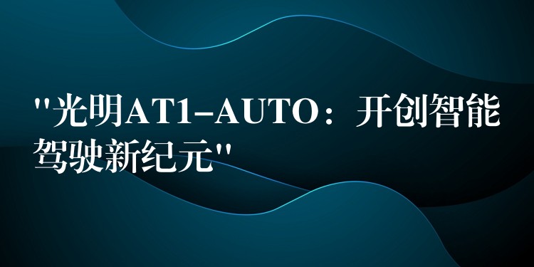 “光明AT1-AUTO：开创智能驾驶新纪元”