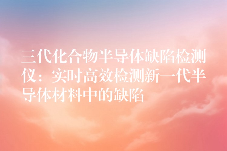 三代化合物半导体缺陷检测仪：实时高效检测新一代半导体材料中的缺陷