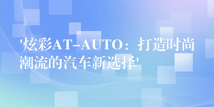 ‘炫彩AT-AUTO：打造时尚潮流的汽车新选择’