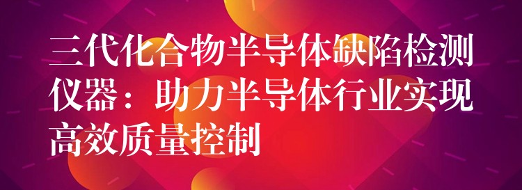 三代化合物半导体缺陷检测仪器：助力半导体行业实现高效质量控制