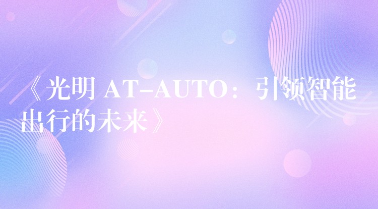 《光明 AT-AUTO：引领智能出行的未来》