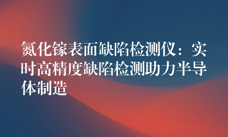 氮化镓表面缺陷检测仪：实时高精度缺陷检测助力半导体制造