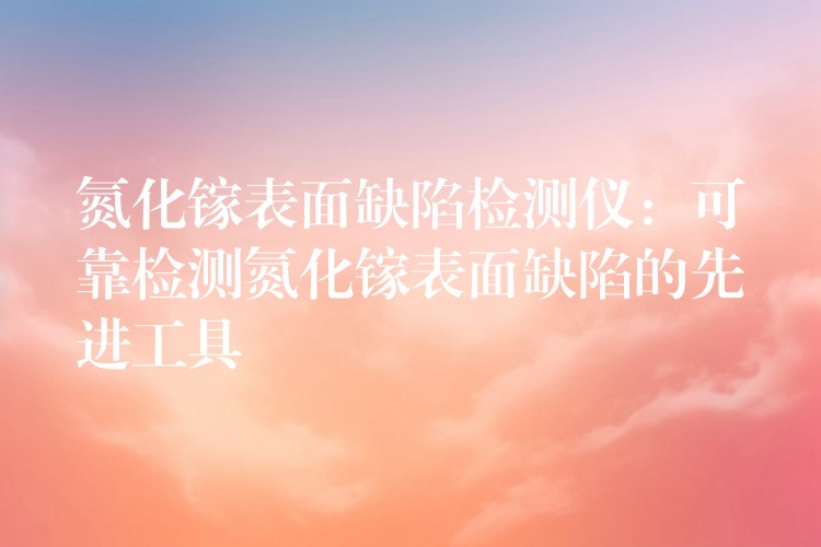 氮化镓表面缺陷检测仪：可靠检测氮化镓表面缺陷的先进工具