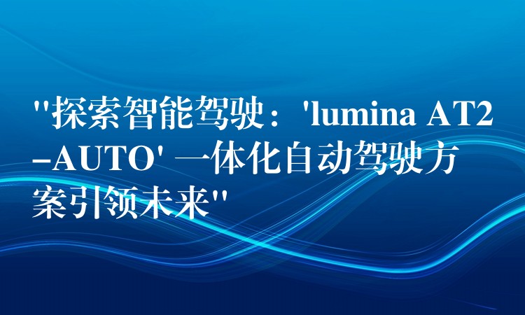 “探索智能驾驶：’lumina AT2-AUTO’ 一体化自动驾驶方案引领未来”