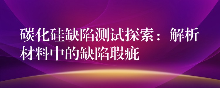 碳化硅缺陷测试探索：解析材料中的缺陷瑕疵